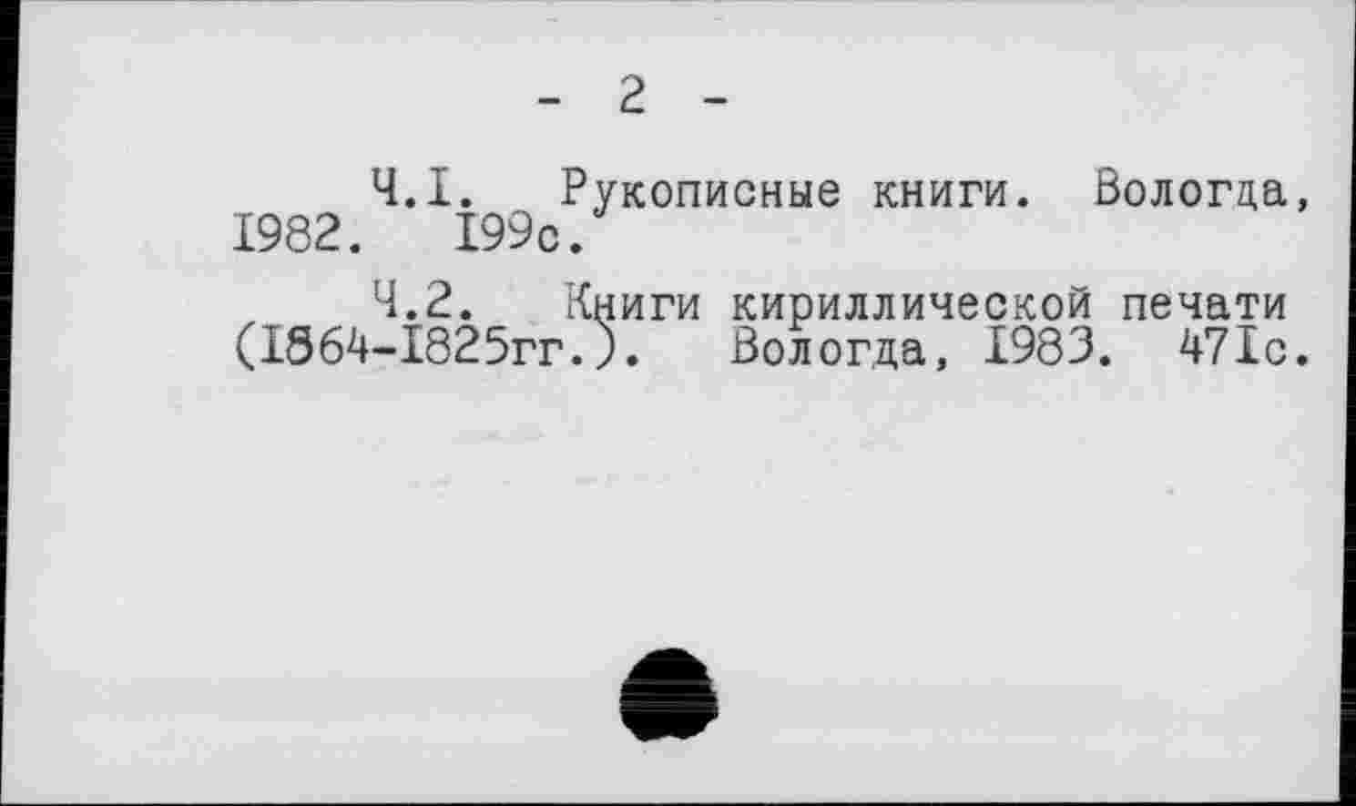 ﻿2
4.1.	Рукописные книги. Вологда,
1982.	І99с.
4.2.	Книги кириллической печати (1864-І825гг.). Вологда, 1983. 47Îc.